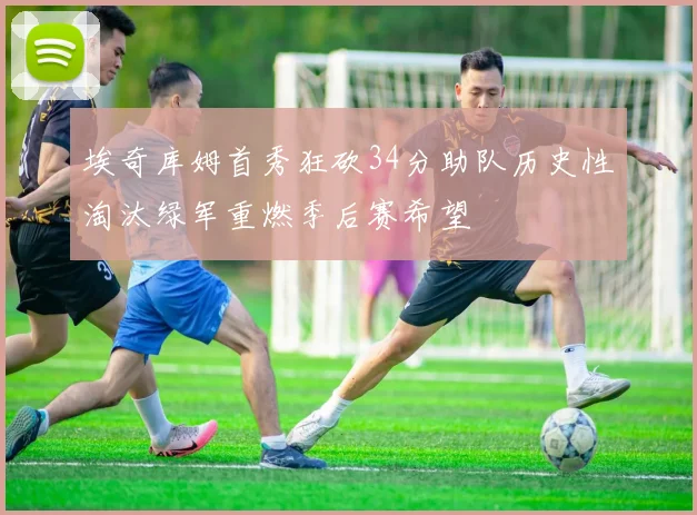 埃奇库姆首秀狂砍34分助队历史性淘汰绿军重燃季后赛希望