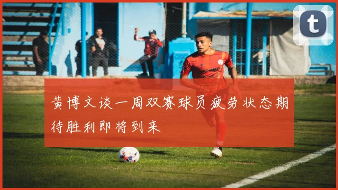 黄博文谈一周双赛球员疲劳状态期待胜利即将到来