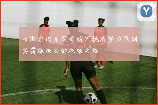 卡斯尔谈东契奇防守挑战努力限制其罚球机会的艰难之路