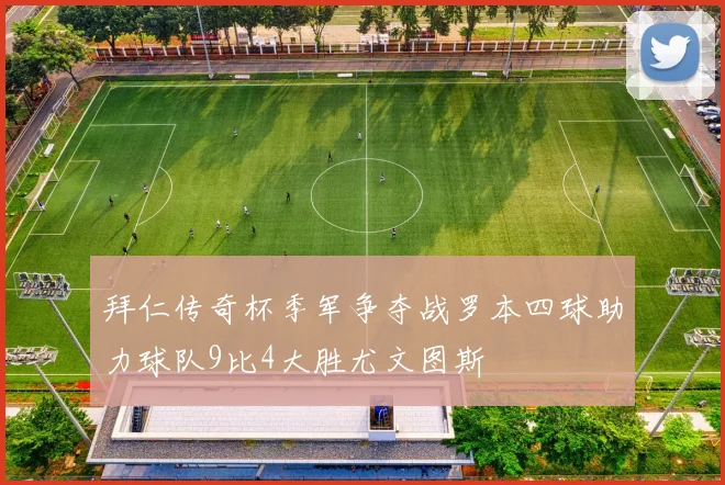 拜仁传奇杯季军争夺战罗本四球助力球队9比4大胜尤文图斯