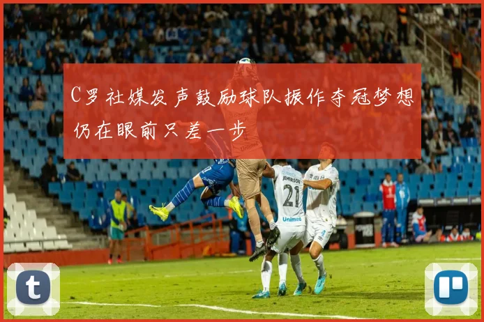 C罗社媒发声鼓励球队振作夺冠梦想仍在眼前只差一步