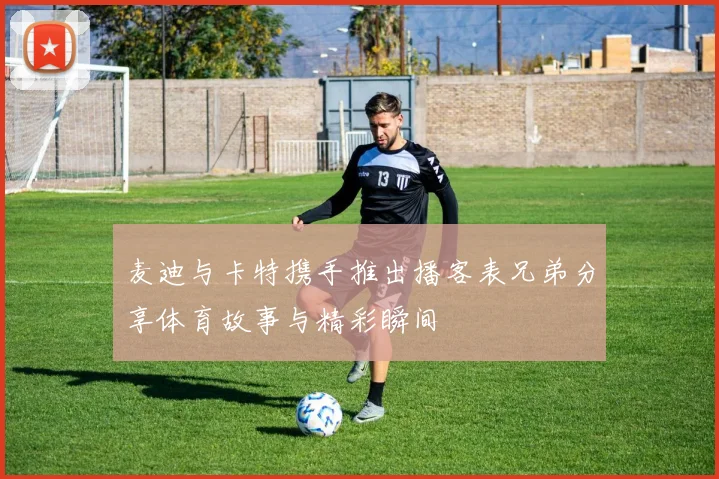 麦迪与卡特携手推出播客表兄弟分享体育故事与精彩瞬间
