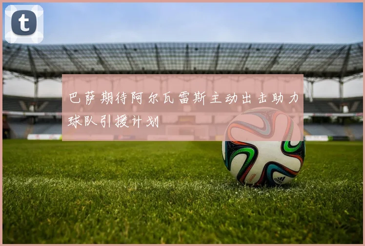 巴萨期待阿尔瓦雷斯主动出击助力球队引援计划
