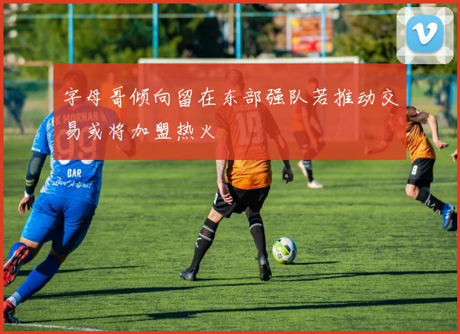 字母哥倾向留在东部强队若推动交易或将加盟热火