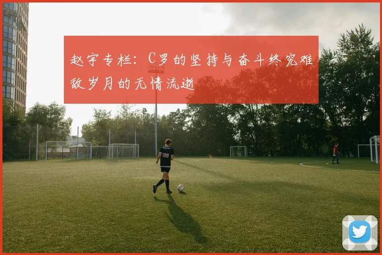赵宇专栏：C罗的坚持与奋斗终究难敌岁月的无情流逝