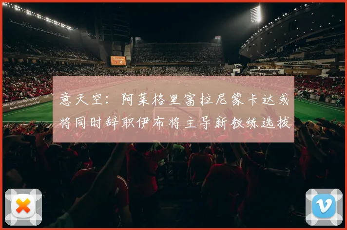 意天空：阿莱格里富拉尼蒙卡达或将同时辞职伊布将主导新教练选拔工作