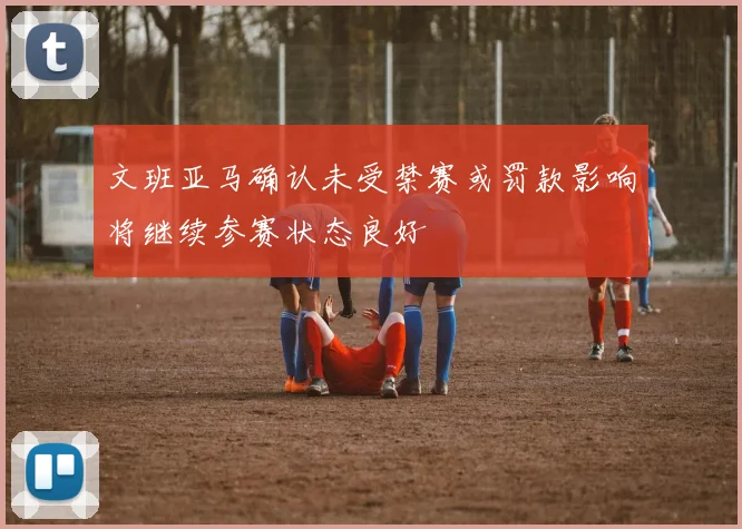 文班亚马确认未受禁赛或罚款影响将继续参赛状态良好