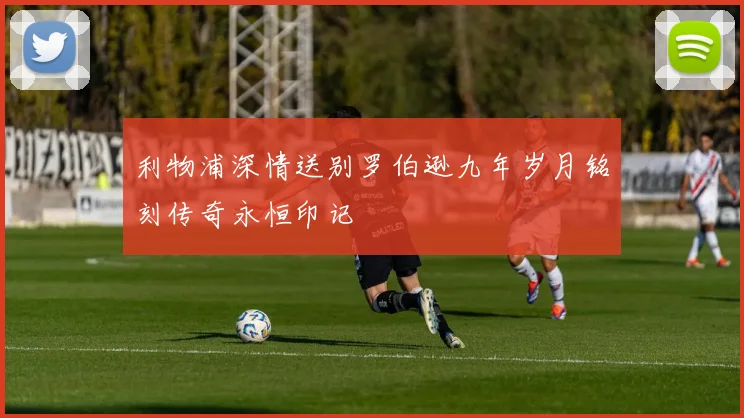 利物浦深情送别罗伯逊九年岁月铭刻传奇永恒印记