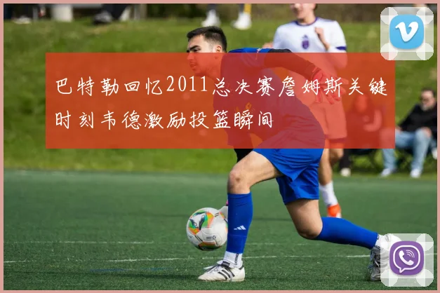 巴特勒回忆2011总决赛詹姆斯关键时刻韦德激励投篮瞬间