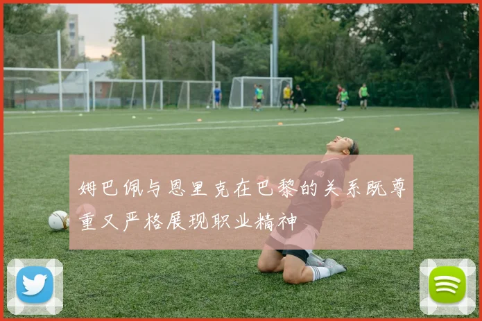 姆巴佩与恩里克在巴黎的关系既尊重又严格展现职业精神