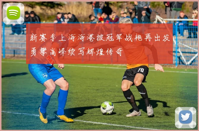 新赛季上海海港披冠军战袍再出发勇攀高峰续写辉煌传奇