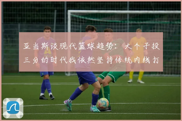 亚当斯谈现代篮球趋势：大个子投三分的时代我依然坚持传统内线打法