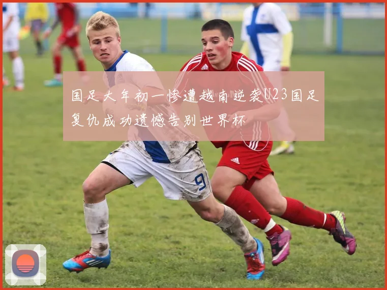 国足大年初一惨遭越南逆袭U23国足复仇成功遗憾告别世界杯
