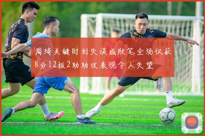 周琦关键时刻失误成败笔全场仅获8分12板2助助攻表现令人失望