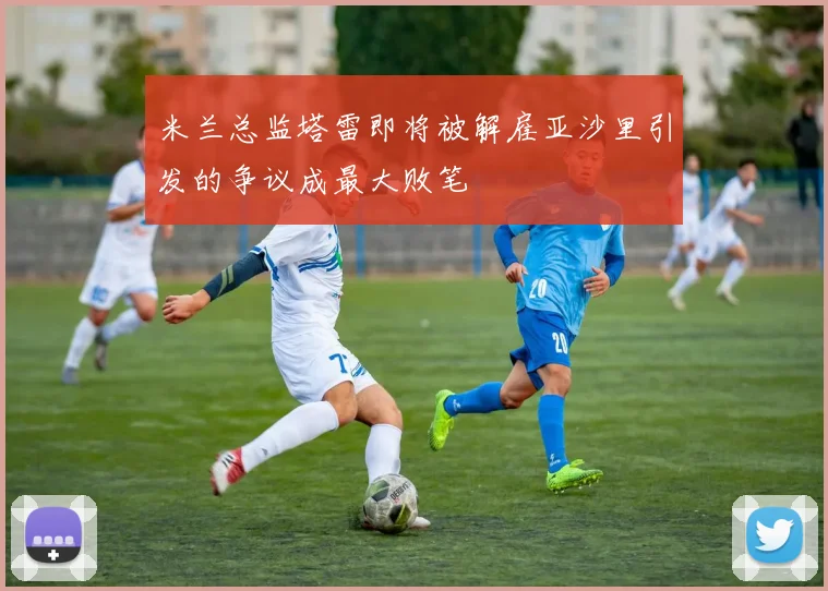 米兰总监塔雷即将被解雇亚沙里引发的争议成最大败笔