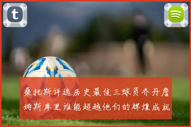 桑托斯评选历史最佳三球员乔丹詹姆斯库里谁能超越他们的辉煌成就