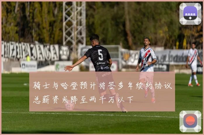 骑士与哈登预计将签多年续约协议总薪资或降至两千万以下