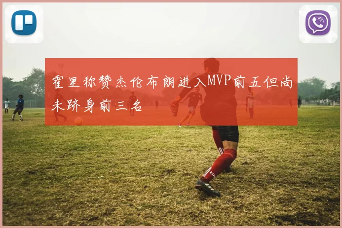 霍里称赞杰伦布朗进入MVP前五但尚未跻身前三名