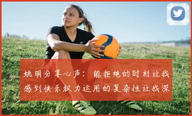 姚明分享心声：能拒绝的时刻让我感到快乐权力运用的复杂性让我深感不足