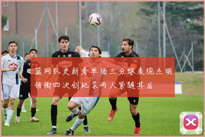 篮网队史新秀单场三分球表现杰明领衔四次创纪录两人紧随其后