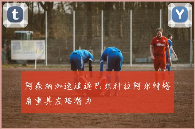 阿森纳加速追逐巴尔科拉阿尔特塔看重其左路潜力