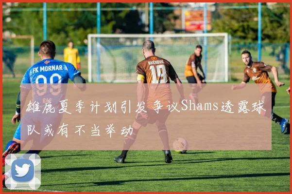 雄鹿夏季计划引发争议Shams透露球队或有不当举动